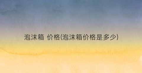 泡沫箱 价格(泡沫箱价格是多少)
